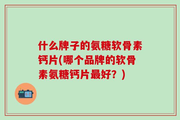 什么牌子的氨糖软骨素钙片(哪个品牌的软骨素氨糖钙片最好？)