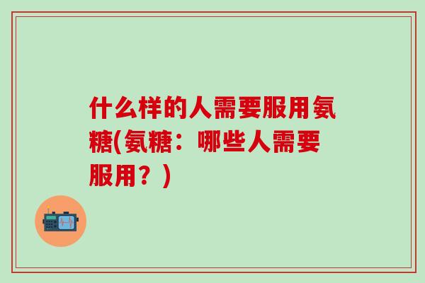 什么样的人需要服用氨糖(氨糖：哪些人需要服用？)
