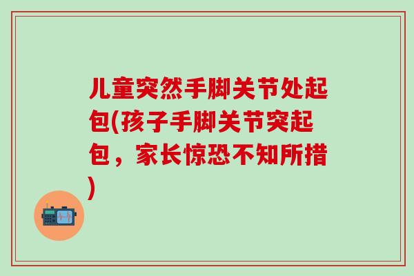 儿童突然手脚关节处起包(孩子手脚关节突起包，家长惊恐不知所措)