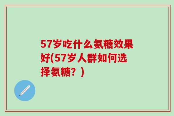 57岁吃什么氨糖效果好(57岁人群如何选择氨糖？)
