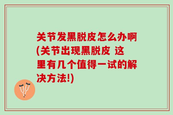 关节发黑脱皮怎么办啊(关节出现黑脱皮 这里有几个值得一试的解决方法!)