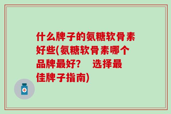 什么牌子的氨糖软骨素好些(氨糖软骨素哪个品牌最好？  选择最佳牌子指南)