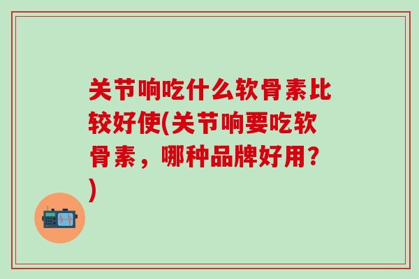 关节响吃什么软骨素比较好使(关节响要吃软骨素，哪种品牌好用？)