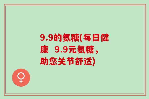 9.9的氨糖(每日健康  9.9元氨糖，助您关节舒适)