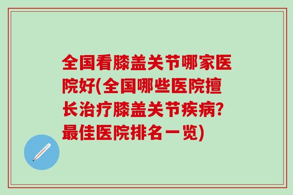 全国看膝盖关节哪家医院好(全国哪些医院擅长膝盖关节？佳医院排名一览)