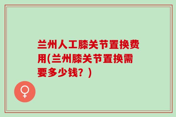 兰州人工膝关节置换费用(兰州膝关节置换需要多少钱？)