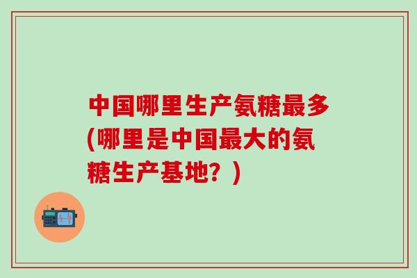 中国哪里生产氨糖最多(哪里是中国最大的氨糖生产基地？)
