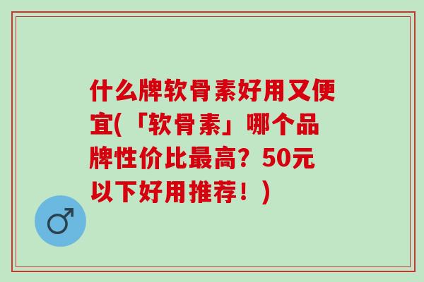 什么牌软骨素好用又便宜(「软骨素」哪个品牌性价比最高？50元以下好用推荐！)
