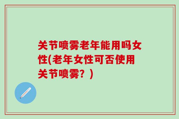 关节喷雾老年能用吗女性(老年女性可否使用关节喷雾？)
