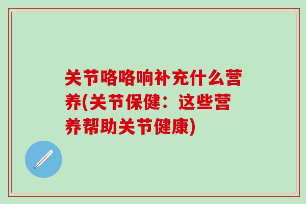 关节咯咯响补充什么营养(关节保健：这些营养帮助关节健康)