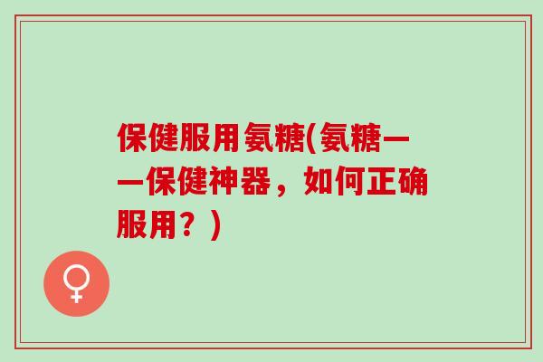 保健服用氨糖(氨糖——保健神器，如何正确服用？)