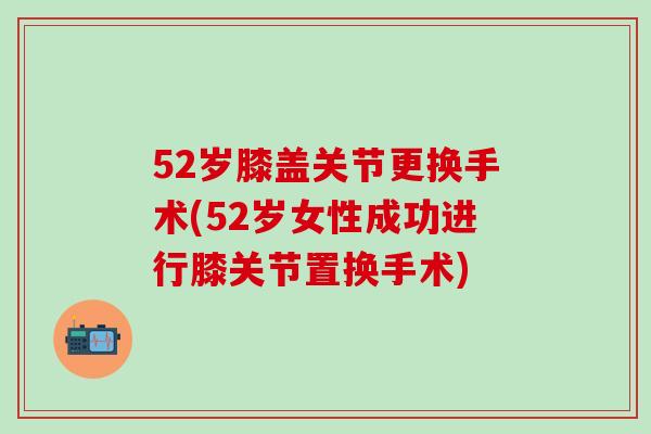 52岁膝盖关节更换手术(52岁女性成功进行膝关节置换手术)