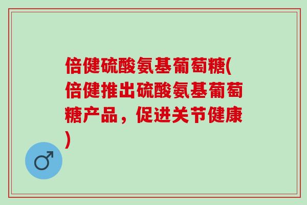 倍健硫酸氨基葡萄糖(倍健推出硫酸氨基葡萄糖产品，促进关节健康)