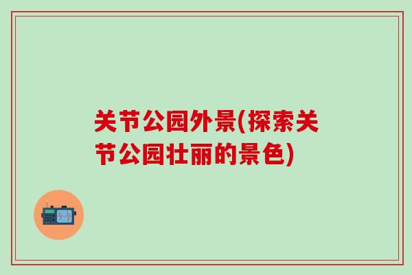 关节公园外景(探索关节公园壮丽的景色)
