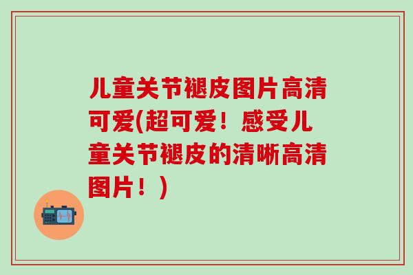 儿童关节褪皮图片高清可爱(超可爱！感受儿童关节褪皮的清晰高清图片！)
