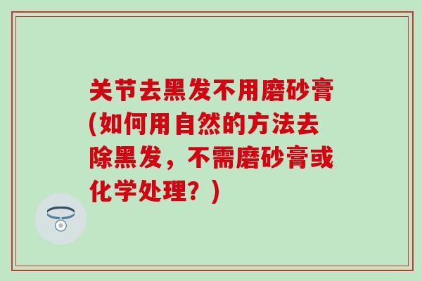 关节去黑发不用磨砂膏(如何用自然的方法去除黑发，不需磨砂膏或化学处理？)
