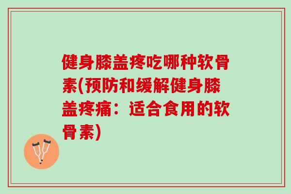 健身膝盖疼吃哪种软骨素(预防和缓解健身膝盖疼痛：适合食用的软骨素)