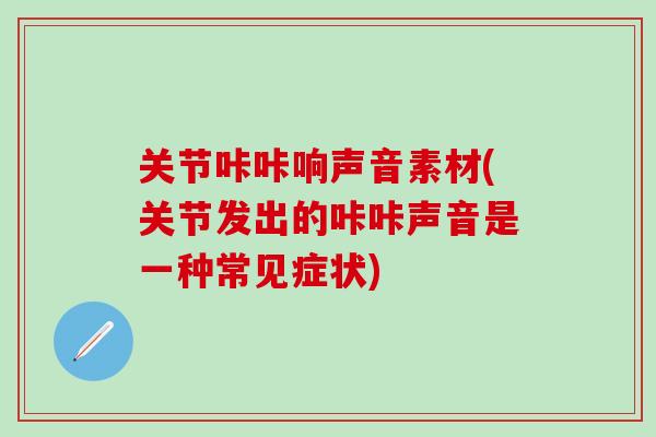 关节咔咔响声音素材(关节发出的咔咔声音是一种常见症状)