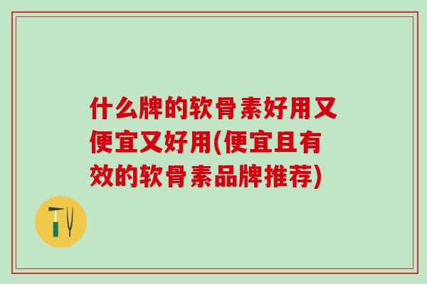 什么牌的软骨素好用又便宜又好用(便宜且有效的软骨素品牌推荐)
