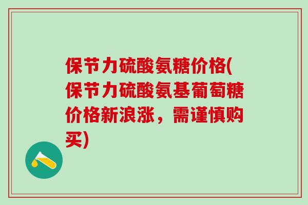 保节力硫酸氨糖价格(保节力硫酸氨基葡萄糖价格新浪涨，需谨慎购买)
