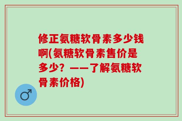 修正氨糖软骨素多少钱啊(氨糖软骨素售价是多少？——了解氨糖软骨素价格)