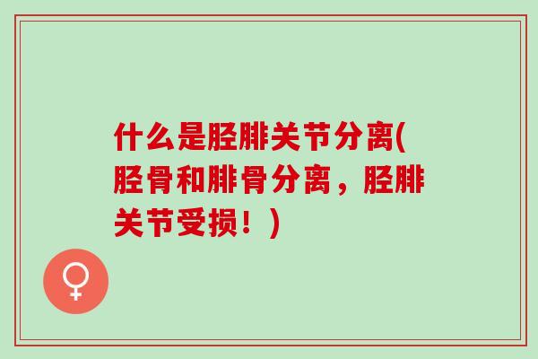 什么是胫腓关节分离(胫骨和腓骨分离，胫腓关节受损！)