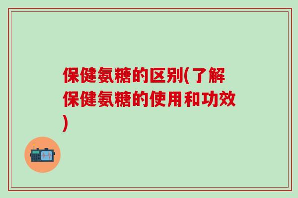 保健氨糖的区别(了解保健氨糖的使用和功效)