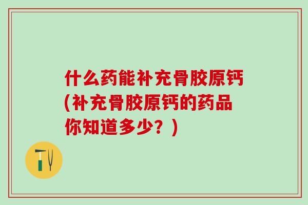 什么药能补充骨胶原钙(补充骨胶原钙的药品你知道多少？)