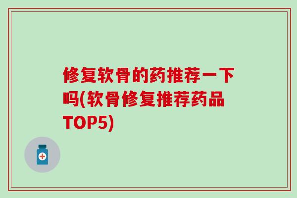 修复软骨的药推荐一下吗(软骨修复推荐药品TOP5)