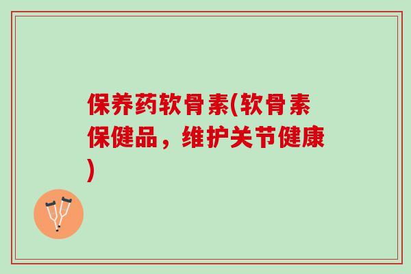 保养药软骨素(软骨素保健品，维护关节健康)
