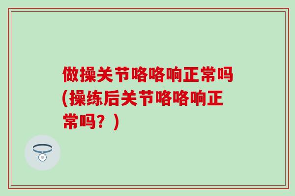 做操关节咯咯响正常吗(操练后关节咯咯响正常吗？)