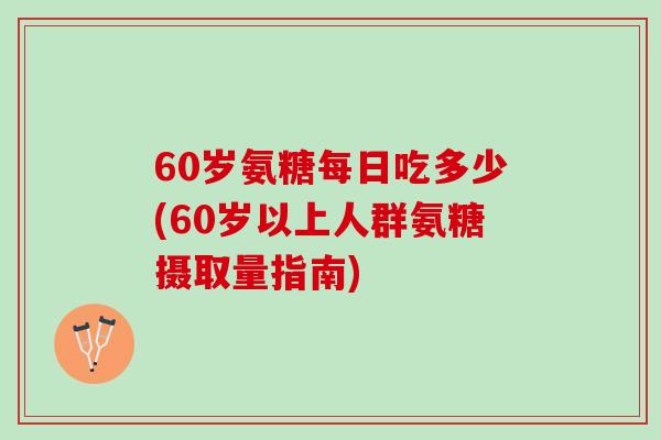 60岁氨糖每日吃多少(60岁以上人群氨糖摄取量指南)