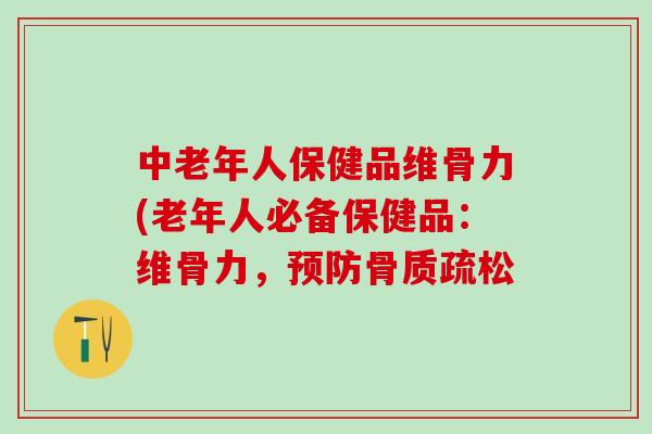 中老年人保健品维骨力(老年人必备保健品：维骨力，预防骨质疏松