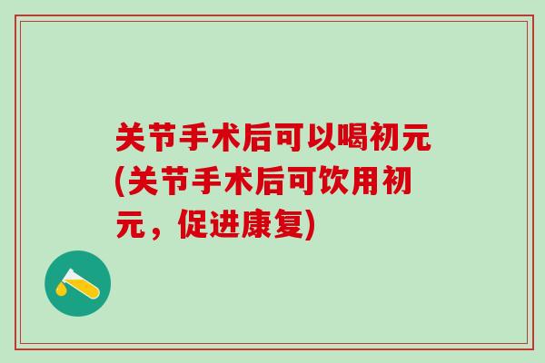 关节手术后可以喝初元(关节手术后可饮用初元，促进康复)
