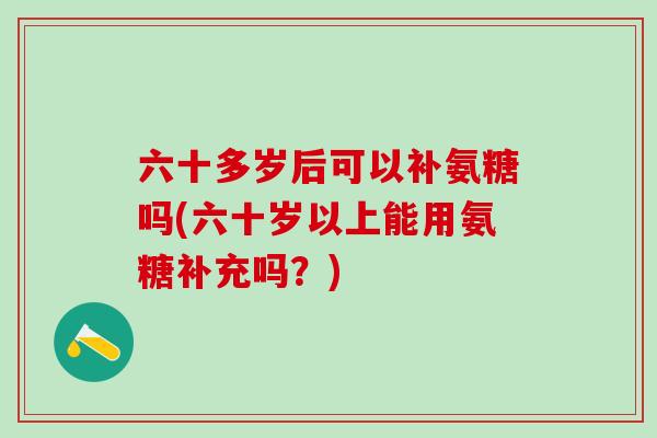 六十多岁后可以补氨糖吗(六十岁以上能用氨糖补充吗？)