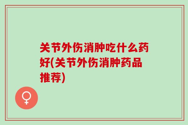 关节外伤消肿吃什么药好(关节外伤消肿药品推荐)