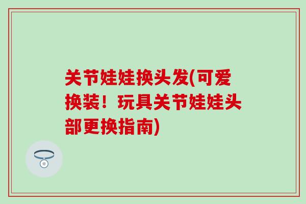 关节娃娃换头发(可爱换装！玩具关节娃娃头部更换指南)