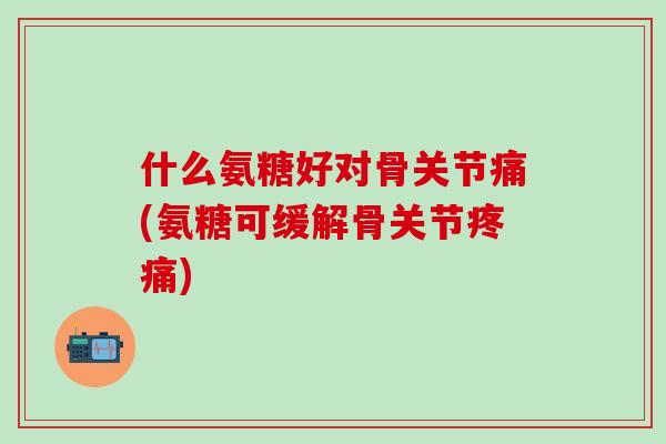 什么氨糖好对骨关节痛(氨糖可缓解骨关节疼痛)