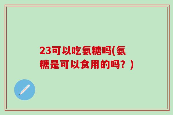 23可以吃氨糖吗(氨糖是可以食用的吗?) 23可以吃氨糖吗(氨糖是可以食用的吗?)