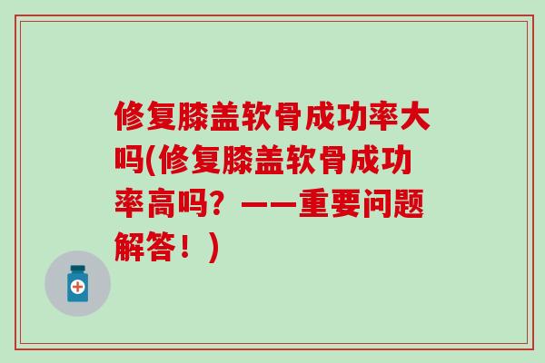 修复膝盖软骨成功率大吗(修复膝盖软骨成功率高吗？——重要问题解答！)