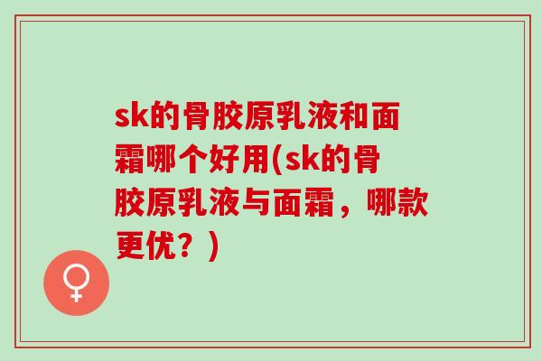 sk的骨胶原乳液和面霜哪个好用(sk的骨胶原乳液与面霜,哪款更优?) sk的骨胶原乳液和面霜哪个好用(sk的骨胶原乳液与面霜,哪款更优?)
