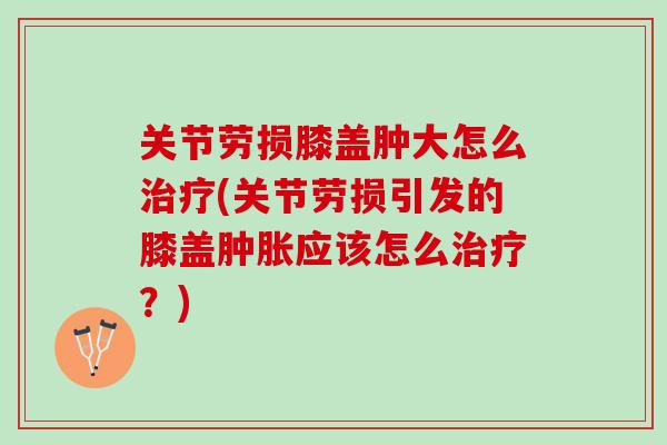 关节劳损膝盖肿大怎么治疗(关节劳损引发的膝盖肿胀应该怎么治疗？)