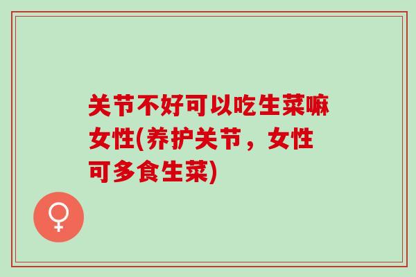 关节不好可以吃生菜嘛女性(养护关节，女性可多食生菜)