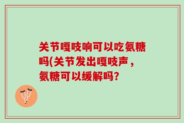关节嘎吱响可以吃氨糖吗(关节发出嘎吱声，氨糖可以缓解吗？