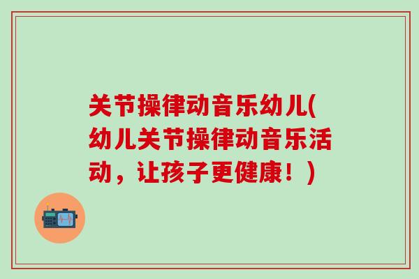 关节操律动音乐幼儿(幼儿关节操律动音乐活动，让孩子更健康！)