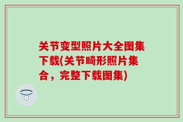 关节变型照片大全图集下载(关节畸形照片集合，完整下载图集)
