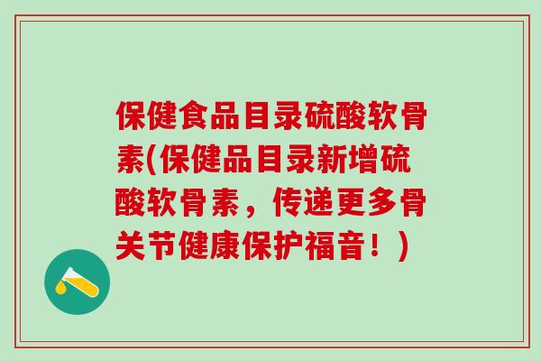 保健食品目录硫酸软骨素(保健品目录新增硫酸软骨素，传递更多骨关节健康保护福音！)