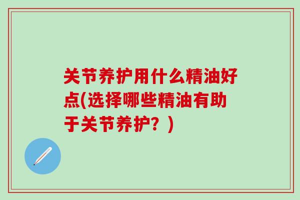 关节养护用什么精油好点(选择哪些精油有助于关节养护？)
