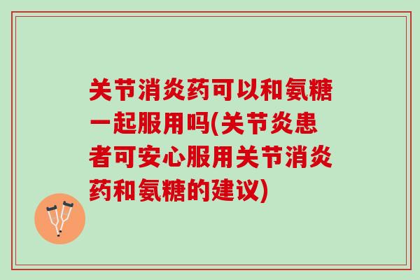 关节消炎药可以和氨糖一起服用吗(关节炎患者可安心服用关节消炎药和氨糖的建议)