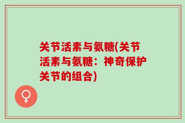 关节活素与氨糖(关节活素与氨糖:神奇保护关节的组合) 关节活素与氨糖(关节活素与氨糖:神奇保护关节的组合)
